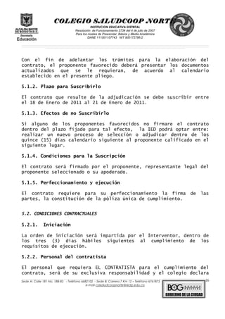 COLEGIO SALUDCOOP NORTE
INSTITUCION EDUCATIVA DISTRITAL
Resolución de Funcionamiento 2734 del 4 de julio de 2007
Para los niveles de Preescolar, Básica y Media Académica
DANE 111001107743 NIT 900172786-2
__________________________________________________________________________________________________________________________________________________________________________________________________________________________________________________________________________________________________________________________________________
__________________________________________________________________________________________________________________________________________________________________________________________________________________________________________________________________________________________________________________________________________
______________________________________________________________________________________________________________________________________________________________________________________________________________________________________________________
Con el fin de adelantar los trámites para la elaboración del
contrato, el proponente favorecido deberá presentar los documentos
actualizados que se le requieran, de acuerdo al calendario
establecido en el presente pliego.
5.1.2. Plazo para Suscribirlo
El contrato que resulte de la adjudicación se debe suscribir entre
el 18 de Enero de 2011 al 21 de Enero de 2011.
5.1.3. Efectos de no Suscribirlo
Si alguno de los proponentes favorecidos no firmare el contrato
dentro del plazo fijado para tal efecto, la IED podrá optar entre:
realizar un nuevo proceso de selección o adjudicar dentro de los
quince (15) días calendario siguiente al proponente calificado en el
siguiente lugar.
5.1.4. Condiciones para la Suscripción
El contrato será firmado por el proponente, representante legal del
proponente seleccionado o su apoderado.
5.1.5. Perfeccionamiento y ejecución
El contrato requiere para su perfeccionamiento la firma de las
partes, la constitución de la póliza única de cumplimiento.
5.2. CONDICIONES CONTRACTUALES
5.2.1. Iniciación
La orden de iniciación será impartida por el Interventor, dentro de
los tres (3) días hábiles siguientes al cumplimiento de los
requisitos de ejecución.
5.2.2. Personal del contratista
El personal que requiera EL CONTRATISTA para el cumplimiento del
contrato, será de su exclusiva responsabilidad y el colegio declara
______________________________________________________________________________________________________________________________________________________________________________________________________________________________________________________________________________________________________________
Sede A: Calle 181 No. 18B-83 - Teléfono 6682102 - Sede B: Carrera 7 Km 12 – Teléfono 6761875
e-mail colsaludcoopnorte@redp.edu.co
16
 