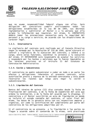COLEGIO SALUDCOOP NORTE
INSTITUCION EDUCATIVA DISTRITAL
Resolución de Funcionamiento 2734 del 4 de julio de 2007
Para los niveles de Preescolar, Básica y Media Académica
DANE 111001107743 NIT 900172786-2
__________________________________________________________________________________________________________________________________________________________________________________________________________________________________________________________________________________________________________________________________________
__________________________________________________________________________________________________________________________________________________________________________________________________________________________________________________________________________________________________________________________________________
______________________________________________________________________________________________________________________________________________________________________________________________________________________________________________________
que no asume responsabilidad laboral alguna con ellos. Será
obligación del contratista cumplir estrictamente todas las
obligaciones establecidas en la Ley 80 de 1993, sus decretos
reglamentarios y suministrar al Rector o a la persona que ella
asigne la información que requieran. Así mismo, EL CONTRATISTA
deberá tomar las precauciones necesarias para la seguridad del
personal a su cargo o servicio, de acuerdo con las disposiciones de
carácter legal.
5.2.3. Interventoría
La vigilancia del contrato será realizada por el Consejo Directivo
según lo normado por la Resolución Nº 219 de 1999, quien ejercerá el
control y vigilancia de la ejecución del contrato, y tendrá a su
cargo, entre otras funciones, coordinar lo atinente a la ejecución
del mismo. El INTERVENTOR será responsable de aceptar los servicios
y responderá por los hechos y omisiones que le fueren imputables en
los términos previstos en el Artículo 53 del Estatuto de
Contratación Administrativa
5.2.4. Cesión y Subcontratos
El contratista no podrá subcontratar o ceder en todo o en parte los
efectos y obligaciones inherentes al presente contrato, salvo
autorización previa y expresa de la entidad contratante y ésta puede
reservarse las razones que tenga para negar la cesión o
subcontratación.
5.2.5. Liquidación del Contrato
Dentro del término de quince (15) días contados desde la fecha de
finalización del contrato, o de la fecha de expedición del acto que
ordene la terminación, o de la fecha del acuerdo que lo disponga. El
contratista y el Rector suscribirán un acta de liquidación en donde
se incluirá el estado contable del contrato, el valor final del
mismo, los datos de la garantía única con sus respectivos amparos y
vigencias, así como la certificación del cumplimiento por parte del
contratista de las obligaciones adquiridas por él.
Si el contratista no se presenta a la liquidación o las partes no
llegan a acuerdo sobre el contenido de la misma, será practicada
______________________________________________________________________________________________________________________________________________________________________________________________________________________________________________________________________________________________________________
Sede A: Calle 181 No. 18B-83 - Teléfono 6682102 - Sede B: Carrera 7 Km 12 – Teléfono 6761875
e-mail colsaludcoopnorte@redp.edu.co
17
 