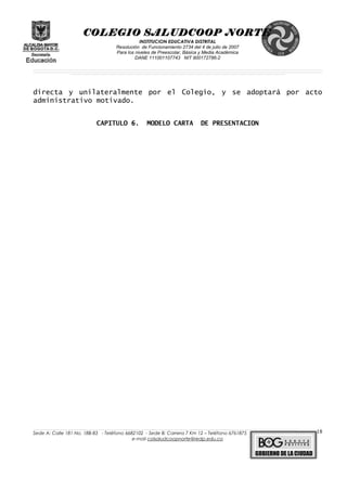 COLEGIO SALUDCOOP NORTE
INSTITUCION EDUCATIVA DISTRITAL
Resolución de Funcionamiento 2734 del 4 de julio de 2007
Para los niveles de Preescolar, Básica y Media Académica
DANE 111001107743 NIT 900172786-2
__________________________________________________________________________________________________________________________________________________________________________________________________________________________________________________________________________________________________________________________________________
__________________________________________________________________________________________________________________________________________________________________________________________________________________________________________________________________________________________________________________________________________
______________________________________________________________________________________________________________________________________________________________________________________________________________________________________________________
directa y unilateralmente por el Colegio, y se adoptará por acto
administrativo motivado.
CAPITULO 6. MODELO CARTA DE PRESENTACION
______________________________________________________________________________________________________________________________________________________________________________________________________________________________________________________________________________________________________________
Sede A: Calle 181 No. 18B-83 - Teléfono 6682102 - Sede B: Carrera 7 Km 12 – Teléfono 6761875
e-mail colsaludcoopnorte@redp.edu.co
18
 