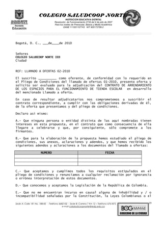 COLEGIO SALUDCOOP NORTE
INSTITUCION EDUCATIVA DISTRITAL
Resolución de Funcionamiento 2734 del 4 de julio de 2007
Para los niveles de Preescolar, Básica y Media Académica
DANE 111001107743 NIT 900172786-2
__________________________________________________________________________________________________________________________________________________________________________________________________________________________________________________________________________________________________________________________________________
__________________________________________________________________________________________________________________________________________________________________________________________________________________________________________________________________________________________________________________________________________
______________________________________________________________________________________________________________________________________________________________________________________________________________________________________________________
Bogotá, D. C., ___de____de 2010
Señores
COLEGIO SALUDCOOP NORTE IED
Ciudad
REF: LLAMADO A OFERTAS 02-2010
El suscrito __________ como oferente, de conformidad con lo requerido en
el Pliego de Condiciones del llamado de ofertas 01-2010, presento oferta y
solicito ser evaluado para la adjudicación del CONTRATO DE ARRENDAMIENTO
DE LOS ESPACIOS PARA EL FUNCIONAMIENTO DE TIENDA ESCOLAR en desarrollo
del mencionado Llamado a oferta.
En caso de resultar adjudicatarios nos comprometemos a suscribir el
contrato correspondiente, a cumplir con las obligaciones derivadas de él,
de la oferta que presentamos y del pliego de condiciones.
Declaro así mismo:
A.- Que ninguna persona o entidad distinta de las aquí nombradas tienen
intereses en esta propuesta, en el contrato que como consecuencia de ella
llegare a celebrarse y que, por consiguiente, sólo compromete a los
firmantes.
B.- Que para la elaboración de la propuesta hemos estudiado el pliego de
condiciones, sus anexos, aclaraciones y adendos, y que hemos recibido los
siguientes adendos y aclaraciones a los documentos del llamado a ofertas:
NUMERO FECHA
C.- Que aceptamos y cumplimos todos los requisitos estipulados en el
pliego de condiciones y renunciamos a cualquier reclamación por ignorancia
o errónea interpretación de estos documentos.
D.- Que conocemos y aceptamos la Legislación de la República de Colombia.
E.- Que no me encuentran incurso en causal alguna de inhabilidad y / o
incompatibilidad señaladas por la Constitución, la Leyes Colombianas o el
______________________________________________________________________________________________________________________________________________________________________________________________________________________________________________________________________________________________________________
Sede A: Calle 181 No. 18B-83 - Teléfono 6682102 - Sede B: Carrera 7 Km 12 – Teléfono 6761875
e-mail colsaludcoopnorte@redp.edu.co
19
 