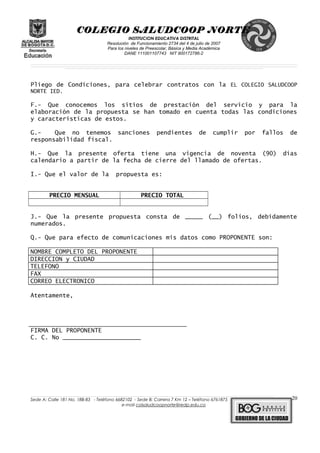 COLEGIO SALUDCOOP NORTE
INSTITUCION EDUCATIVA DISTRITAL
Resolución de Funcionamiento 2734 del 4 de julio de 2007
Para los niveles de Preescolar, Básica y Media Académica
DANE 111001107743 NIT 900172786-2
__________________________________________________________________________________________________________________________________________________________________________________________________________________________________________________________________________________________________________________________________________
__________________________________________________________________________________________________________________________________________________________________________________________________________________________________________________________________________________________________________________________________________
______________________________________________________________________________________________________________________________________________________________________________________________________________________________________________________
Pliego de Condiciones, para celebrar contratos con la EL COLEGIO SALUDCOOP
NORTE IED.
F.- Que conocemos los sitios de prestación del servicio y para la
elaboración de la propuesta se han tomado en cuenta todas las condiciones
y características de estos.
G.- Que no tenemos sanciones pendientes de cumplir por fallos de
responsabilidad fiscal.
H.- Que la presente oferta tiene una vigencia de noventa (90) días
calendario a partir de la fecha de cierre del llamado de ofertas.
I.- Que el valor de la propuesta es:
PRECIO MENSUAL PRECIO TOTAL
J.- Que la presente propuesta consta de _____ (__) folios, debidamente
numerados.
Q.- Que para efecto de comunicaciones mis datos como PROPONENTE son:
NOMBRE COMPLETO DEL PROPONENTE
DIRECCION y CIUDAD
TELEFONO
FAX
CORREO ELECTRONICO
Atentamente,
FIRMA DEL PROPONENTE
C. C. No ______________________
______________________________________________________________________________________________________________________________________________________________________________________________________________________________________________________________________________________________________________
Sede A: Calle 181 No. 18B-83 - Teléfono 6682102 - Sede B: Carrera 7 Km 12 – Teléfono 6761875
e-mail colsaludcoopnorte@redp.edu.co
20
 