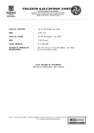 COLEGIO SALUDCOOP NORTE
INSTITUCION EDUCATIVA DISTRITAL
Resolución de Funcionamiento 2734 del 4 de julio de 2007
Para los niveles de Preescolar, Básica y Media Académica
DANE 111001107743 NIT 900172786-2
__________________________________________________________________________________________________________________________________________________________________________________________________________________________________________________________________________________________________________________________________________
__________________________________________________________________________________________________________________________________________________________________________________________________________________________________________________________________________________________________________________________________________
______________________________________________________________________________________________________________________________________________________________________________________________________________________________________________________
FECHA DE APERTURA : 16 de Noviembre de 2010.
HORA : 9:00 A.M.
FECHA DE CIERRE : 19 de Noviembre de 2010.
HORA : 3:00 Horas
VALOR CONTRATO : $ 6.480.000
ESTUDIO DE PROPUESTAS : del día 19 al 23 de Noviembre de 2010
ADJUDICACIÓN : 26 de noviembre 2010.
LIGIA DELGADO DE SANTAMARIA
Rectora Ordenador del Gasto
______________________________________________________________________________________________________________________________________________________________________________________________________________________________________________________________________________________________________________
Sede A: Calle 181 No. 18B-83 - Teléfono 6682102 - Sede B: Carrera 7 Km 12 – Teléfono 6761875
e-mail colsaludcoopnorte@redp.edu.co
21
 