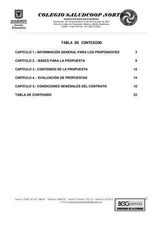COLEGIO SALUDCOOP NORTE
INSTITUCION EDUCATIVA DISTRITAL
Resolución de Funcionamiento 2734 del 4 de julio de 2007
Para los niveles de Preescolar, Básica y Media Académica
DANE 111001107743 NIT 900172786-2
__________________________________________________________________________________________________________________________________________________________________________________________________________________________________________________________________________________________________________________________________________
__________________________________________________________________________________________________________________________________________________________________________________________________________________________________________________________________________________________________________________________________________
______________________________________________________________________________________________________________________________________________________________________________________________________________________________________________________
TABLA DE CONTENIDO
CAPITULO 1.- INFORMACIÓN GENERAL PARA LOS PROPONENTES 3
CAPITULO 2. - BASES PARA LA PROPUESTA 8
CAPITULO 3.- CONTENIDO DE LA PROPUESTA 12
CAPITULO 4. - EVALUACIÓN DE PROPUESTAS 14
CAPITULO 5.- CONDICIONES GENERALES DEL CONTRATO 15
TABLA DE CONTENIDO 22
______________________________________________________________________________________________________________________________________________________________________________________________________________________________________________________________________________________________________________
Sede A: Calle 181 No. 18B-83 - Teléfono 6682102 - Sede B: Carrera 7 Km 12 – Teléfono 6761875
e-mail colsaludcoopnorte@redp.edu.co
22
 