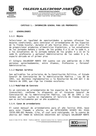 COLEGIO SALUDCOOP NORTE
INSTITUCION EDUCATIVA DISTRITAL
Resolución de Funcionamiento 2734 del 4 de julio de 2007
Para los niveles de Preescolar, Básica y Media Académica
DANE 111001107743 NIT 900172786-2
__________________________________________________________________________________________________________________________________________________________________________________________________________________________________________________________________________________________________________________________________________
__________________________________________________________________________________________________________________________________________________________________________________________________________________________________________________________________________________________________________________________________________
______________________________________________________________________________________________________________________________________________________________________________________________________________________________________________________
CAPITULO 1.- INFORMACIÓN GENERAL PARA LOS PROPONENTES
1.1 GENERALIDADES
1.1.1 Objeto
Seleccionar en igualdad de oportunidades a quienes ofrezcan las
mejores condiciones, para contratar el arrendamiento de los Espacios
de la Tienda Escolar, durante el año lectivo 2011, con el único fin
de proporcionar productos alimenticios higiénicos, a los estudiantes
de las jornadas mañana y tarde de los grados 0 a 11 en la sede A, y
a los estudiantes de la jornada mañana de los grados 4 a 11 en la
sede B; profesores y personal Administrativo de las sedes A y B,
espacio ubicado en el primer piso
El Colegio SALUDCOOP NORTE IED cuenta con una población de 2.700
personas aproximadamente, entre Alumnos, Profesores y Personal
Administrativo.
1.1.2 Régimen Jurídico
Son aplicables los principios de la Constitución Política, el Estado
General de Contratación de la Administración Pública – Ley 80 de
1993, sus decretos reglamentarios y la Resolución No.219 del 3 de
febrero de 1999, que rige las tiendas escolares.
1.1.3 Modalidad de Contrato
Es un contrato de arrendamiento de los espacios de la Tienda Escolar
(concesión), conforme lo dispuesto en el Estatuto General de
Contratación de la Administración Pública, Ley 80 de 1993 y las
normas por las cuales se reglamenta el Servicio de Tienda Escolar
que es exclusivamente por un año académico.
1.1.4. Canon de arrendamiento
El canon mensual de arrendamiento para el año lectivo 2010, base
para este llamado a oferta, es de SETECIENTOS VEINTE MIL PESOS
($720.000.00) Moneda. C/te, el cual será consignado, en la cuenta de
ahorros del FONDO DE SERVICIOS EDUCATIVOS del Colegio SALUDCOOP NORTE
______________________________________________________________________________________________________________________________________________________________________________________________________________________________________________________________________________________________________________
Sede A: Calle 181 No. 18B-83 - Teléfono 6682102 - Sede B: Carrera 7 Km 12 – Teléfono 6761875
e-mail colsaludcoopnorte@redp.edu.co
3
 
