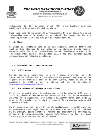 COLEGIO SALUDCOOP NORTE
INSTITUCION EDUCATIVA DISTRITAL
Resolución de Funcionamiento 2734 del 4 de julio de 2007
Para los niveles de Preescolar, Básica y Media Académica
DANE 111001107743 NIT 900172786-2
__________________________________________________________________________________________________________________________________________________________________________________________________________________________________________________________________________________________________________________________________________
__________________________________________________________________________________________________________________________________________________________________________________________________________________________________________________________________________________________________________________________________________
______________________________________________________________________________________________________________________________________________________________________________________________________________________________________________________
IED,dentro de los primeros cinco (05) días hábiles del mes
ANTICIPADO a la prestación del servicio.
Esta suma será de un canon de arrendamiento fijo en todos los meses
independientemente de cualquier actividad, los meses de Junio y
Julio equivalen a un solo mes por el receso escolar.
1.1.5. Plazo
El plazo del contrato será de un año escolar, término dentro del
cual se debe efectuar la prestación del servicio de tienda escolar
durante todos los días contemplados en el calendario académico de
los estudiantes para el año escolar 2011 y los días sábados cuando
se programen actividades escolares.
1.2. CALENDARIO DEL LLAMADO DE OFERTA
1.2.1. Publicación
La invitación a participar en este llamado a oferta, ha sido
anunciada en información a la ciudadanía en general mediante avisos
fijados en diferentes sitios de la Institución, desde el día 04 de
noviembre de 2010 y en la página web de la institución
http://www.colsaludcoopnorte.edu.co/
1.2.2. Suministro del pliego de condiciones
El pliego se podrá adquirir únicamente en el horario de 9:00 a.m. a
12:00 m., desde el día 08 de Noviembre hasta el día 12 de Noviembre
de 2010 en la pagaduría del Colegio SALUDCOOP NORTE IED. Sede A,
días en los cuales se le dará a conocer los espacios objeto del
llamado a oferta.
En el momento de retirar el Pliego de condiciones, en medio escrito,
el proponente será registrado en la PLANILLA DE ENTREGA DE TERMINOS
DE REFERENCIA, donde conste el nombre del proponente o interesado,
dirección de correspondencia, número telefónico y de fax, así como
la hora y fecha en que recibió el mismo.
______________________________________________________________________________________________________________________________________________________________________________________________________________________________________________________________________________________________________________
Sede A: Calle 181 No. 18B-83 - Teléfono 6682102 - Sede B: Carrera 7 Km 12 – Teléfono 6761875
e-mail colsaludcoopnorte@redp.edu.co
4
 