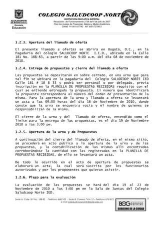 COLEGIO SALUDCOOP NORTE
INSTITUCION EDUCATIVA DISTRITAL
Resolución de Funcionamiento 2734 del 4 de julio de 2007
Para los niveles de Preescolar, Básica y Media Académica
DANE 111001107743 NIT 900172786-2
__________________________________________________________________________________________________________________________________________________________________________________________________________________________________________________________________________________________________________________________________________
__________________________________________________________________________________________________________________________________________________________________________________________________________________________________________________________________________________________________________________________________________
______________________________________________________________________________________________________________________________________________________________________________________________________________________________________________________
1.2.3. Apertura del llamado de oferta
El presente llamado a ofertas se abrirá en Bogotá, D.C., en la
Pagaduría del colegio SALUDCOOP NORTE I.E.D., ubicada en la Calle
181 No. 18B-83, a partir de las 9:00 a.m. del día 08 de noviembre de
2010.
1.2.4. Entrega de propuestas y cierre del llamado a oferta
Las propuestas se depositarán en sobre cerrado, en una urna que para
tal fin se ubicará en la pagaduría del Colegio SALUDCOOP NORTE IED
Calle 181 # 18 B 33 y podrá ser personal o por delegado, previa
inscripción en la PLANILLA DE PROPUESTAS RECIBIDAS requisito con el
cual se entiende entregada la propuesta. El número que identificará
la propuesta corresponderá al número del orden de presentación de la
misma. Para la apertura de la urna y llamado a oferta se levantará
un acta a las 09:00 horas del día 16 de Noviembre de 2010, donde
conste que la urna se encuentra vacía y el nombre de quienes se
responsabilizan de la misma.
El cierre de la urna y del llamado de oferta, entendido como el
límite para la entrega de las propuestas, es el día 19 de Noviembre
2010 a las 3:00 pm.
1.2.5. Apertura de la urna y de Propuestas
A continuación del cierre del llamado de oferta, en el mismo sitio,
se procederá en acto público a la apertura de la urna y de las
propuestas, y la contabilización de las mismas allí encontradas
corroborándose la cantidad con las registradas en la PLANILLA DE
PROPUESTAS RECIBIDAS, de ello se levantará un acta.
De todo lo ocurrido en el acto de apertura de propuestas se
elaborará un acta, la cual será suscrita por los funcionarios
autorizados y por los proponentes que quieran asistir.
1.2.6. Plazo para la evaluación
La evaluación de las propuestas se hará del día 19 al 23 de
Noviembre de 2010 a las 3:00 pm en la Sala de Juntas del Colegio
Saludcoop Norte IED.
______________________________________________________________________________________________________________________________________________________________________________________________________________________________________________________________________________________________________________
Sede A: Calle 181 No. 18B-83 - Teléfono 6682102 - Sede B: Carrera 7 Km 12 – Teléfono 6761875
e-mail colsaludcoopnorte@redp.edu.co
5
 