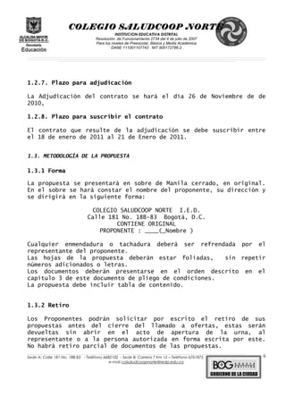 COLEGIO SALUDCOOP NORTE
INSTITUCION EDUCATIVA DISTRITAL
Resolución de Funcionamiento 2734 del 4 de julio de 2007
Para los niveles de Preescolar, Básica y Media Académica
DANE 111001107743 NIT 900172786-2
__________________________________________________________________________________________________________________________________________________________________________________________________________________________________________________________________________________________________________________________________________
__________________________________________________________________________________________________________________________________________________________________________________________________________________________________________________________________________________________________________________________________________
______________________________________________________________________________________________________________________________________________________________________________________________________________________________________________________
1.2.7. Plazo para adjudicación
La Adjudicación del contrato se hará el día 26 de Noviembre de de
2010,
1.2.8. Plazo para suscribir el contrato
El contrato que resulte de la adjudicación se debe suscribir entre
el 18 de enero de 2011 al 21 de Enero de 2011.
1.3. METODOLOGÍA DE LA PROPUESTA
1.3.1 Forma
La propuesta se presentará en sobre de Manila cerrado, en original.
En el sobre se hará constar el nombre del proponente, su dirección y
se dirigirá en la siguiente forma:
COLEGIO SALUDCOOP NORTE I.E.D.
Calle 181 No. 18B-83 Bogotá, D.C.
CONTIENE ORIGINAL
PROPONENTE : ____(_Nombre )
Cualquier enmendadura o tachadura deberá ser refrendada por el
representante del proponente.
Las hojas de la propuesta deberán estar foliadas, sin repetir
números adicionados o letras.
Los documentos deberán presentarse en el orden descrito en el
capítulo 3 de este documento de pliego de condiciones.
La propuesta debe incluir tabla de contenido.
1.3.2 Retiro
Los Proponentes podrán solicitar por escrito el retiro de sus
propuestas antes del cierre del llamado a ofertas, estas serán
devueltas sin abrir en el acto de apertura de la urna, al
representante o a la persona autorizada en forma escrita por este.
No habrá retiro parcial de documentos de las propuestas.
______________________________________________________________________________________________________________________________________________________________________________________________________________________________________________________________________________________________________________
Sede A: Calle 181 No. 18B-83 - Teléfono 6682102 - Sede B: Carrera 7 Km 12 – Teléfono 6761875
e-mail colsaludcoopnorte@redp.edu.co
6
 