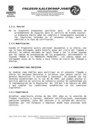 COLEGIO SALUDCOOP NORTE
INSTITUCION EDUCATIVA DISTRITAL
Resolución de Funcionamiento 2734 del 4 de julio de 2007
Para los niveles de Preescolar, Básica y Media Académica
DANE 111001107743 NIT 900172786-2
__________________________________________________________________________________________________________________________________________________________________________________________________________________________________________________________________________________________________________________________________________
__________________________________________________________________________________________________________________________________________________________________________________________________________________________________________________________________________________________________________________________________________
______________________________________________________________________________________________________________________________________________________________________________________________________________________________________________________
1.3.3. Parcial
No se aceptarán propuestas parciales para el contrato de
arrendamiento de espacios para el servicio de tienda escolar.
La propuesta básica debe ser completa e íntegramente ajustada a
los requisitos exigidos en el presente pliego, para ser
admitida a la fase de calificación.
1.3.4 Modificación
Cuando el Proponente quiera adicionar documentos a su oferta, una
vez la haya entregado, podrá hacerlo antes del cierre del llamado a
ofertas, en sobres marcados de igual forma y con la misma leyenda
que los sobres de presentación de las propuestas, adicionándole la
leyenda “ANEXO A LA PROPUESTA PRINCIPAL”. Los sobres deben ser
entregados antes de la fecha y hora límite de cierre del llamado a
ofertas.
1.4 CONDICIONES PARA PARTICIPAR
Se tendrán como hábiles para participar en el presente llamado a
oferta las personas Naturales o jurídicas cuyo objeto social les
permita desarrollar la actividad a contratar, de acuerdo con los
términos establecidos en la Ley 80 de 1993, que puedan prestar el
servicio público de servicio de cafetería escolar de conformidad con
la reglamentación de la Resolución No. 219 del 3 de Febrero de 1999
y que cumplan las condiciones establecidas en los numerales
siguientes:
1.4.1 Experiencia
Acreditar experiencia mínima de Dos (02) años en la atención de
Tiendas Escolares o Casinos, mediante certificaciones, expresando
población atendida, valor del contrato y la calidad del servicio,
expedidas por los Colegios o Empresas donde haya prestado este
servicio.
______________________________________________________________________________________________________________________________________________________________________________________________________________________________________________________________________________________________________________
Sede A: Calle 181 No. 18B-83 - Teléfono 6682102 - Sede B: Carrera 7 Km 12 – Teléfono 6761875
e-mail colsaludcoopnorte@redp.edu.co
7
 