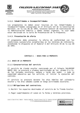 COLEGIO SALUDCOOP NORTE
INSTITUCION EDUCATIVA DISTRITAL
Resolución de Funcionamiento 2734 del 4 de julio de 2007
Para los niveles de Preescolar, Básica y Media Académica
DANE 111001107743 NIT 900172786-2
__________________________________________________________________________________________________________________________________________________________________________________________________________________________________________________________________________________________________________________________________________
__________________________________________________________________________________________________________________________________________________________________________________________________________________________________________________________________________________________________________________________________________
______________________________________________________________________________________________________________________________________________________________________________________________________________________________________________________
1.4.2. Inhabilidades e Incompatibilidades
Los proponentes no deben estar incursos en las inhabilidades o
incompatibilidades consagradas en el Artículo 127 de la Constitución
Nacional, en la Ley 80 de 1993, Estatuto General de Contratación de
la Administración Pública y demás normas vigentes, lo cual debe
estar declarado en la Carta de Presentación de la Propuesta.
1.4.3. Presentación de oferta
El proponente debe presentar la oferta de conformidad con las
condiciones sustanciales establecidas en los términos de referencia,
atendiendo lo dispuesto en el Numeral 6 del Artículo 30 de la Ley 80
de 1993.
CAPITULO 2. - BASES PARA LA PROPUESTA
2.1. BASES DE LA PROPUESTA
2.1.1 Características del servicio
El servicio de tienda escolar contratado por el Colegio SALUDCOOP
NORTE IED, se prestará a alumnos matriculados de los grados 0 a 11,
de las jornadas escolares, mañana y tarde dos sedes y toda su
comunidad educativa que los solicite, al iniciar la ejecución del
contrato.
El servicio se prestará durante los días hábiles del calendario
escolar y los días sábados cuando se tenga actividades escolares.
2.1.2 Obligaciones del contratista.
1. Recibir los espacios destinados al servicio de la Tienda Escolar.
2. Pagar cumplidamente el canon en la forma y términos previstos.
______________________________________________________________________________________________________________________________________________________________________________________________________________________________________________________________________________________________________________
Sede A: Calle 181 No. 18B-83 - Teléfono 6682102 - Sede B: Carrera 7 Km 12 – Teléfono 6761875
e-mail colsaludcoopnorte@redp.edu.co
8
 