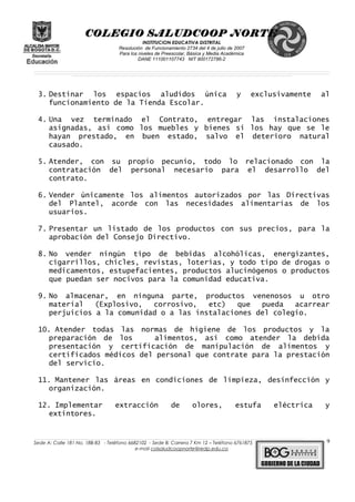 COLEGIO SALUDCOOP NORTE
INSTITUCION EDUCATIVA DISTRITAL
Resolución de Funcionamiento 2734 del 4 de julio de 2007
Para los niveles de Preescolar, Básica y Media Académica
DANE 111001107743 NIT 900172786-2
__________________________________________________________________________________________________________________________________________________________________________________________________________________________________________________________________________________________________________________________________________
__________________________________________________________________________________________________________________________________________________________________________________________________________________________________________________________________________________________________________________________________________
______________________________________________________________________________________________________________________________________________________________________________________________________________________________________________________
3. Destinar los espacios aludidos única y exclusivamente al
funcionamiento de la Tienda Escolar.
4. Una vez terminado el Contrato, entregar las instalaciones
asignadas, así como los muebles y bienes si los hay que se le
hayan prestado, en buen estado, salvo el deterioro natural
causado.
5. Atender, con su propio pecunio, todo lo relacionado con la
contratación del personal necesario para el desarrollo del
contrato.
6. Vender únicamente los alimentos autorizados por las Directivas
del Plantel, acorde con las necesidades alimentarías de los
usuarios.
7. Presentar un listado de los productos con sus precios, para la
aprobación del Consejo Directivo.
8. No vender ningún tipo de bebidas alcohólicas, energizantes,
cigarrillos, chicles, revistas, loterías, y todo tipo de drogas o
medicamentos, estupefacientes, productos alucinógenos o productos
que puedan ser nocivos para la comunidad educativa.
9. No almacenar, en ninguna parte, productos venenosos u otro
material (Explosivo, corrosivo, etc) que pueda acarrear
perjuicios a la comunidad o a las instalaciones del colegio.
10. Atender todas las normas de higiene de los productos y la
preparación de los alimentos, así como atender la debida
presentación y certificación de manipulación de alimentos y
certificados médicos del personal que contrate para la prestación
del servicio.
11. Mantener las áreas en condiciones de limpieza, desinfección y
organización.
12. Implementar extracción de olores, estufa eléctrica y
extintores.
______________________________________________________________________________________________________________________________________________________________________________________________________________________________________________________________________________________________________________
Sede A: Calle 181 No. 18B-83 - Teléfono 6682102 - Sede B: Carrera 7 Km 12 – Teléfono 6761875
e-mail colsaludcoopnorte@redp.edu.co
9
 