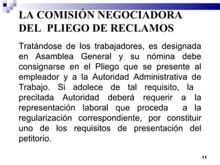 Tratándose de los trabajadores, es designada en Asamblea General y su nómina debe consignarse en el Pliego que se presente al empleador y a la Autoridad Administrativa de Trabajo. Si adolece de tal requisito, la  precitada Autoridad deberá requerir a la representación laboral que proceda  a la regularización correspondiente, por constituir uno de los requisitos de presentación del petitorio. LA COMISIÓN NEGOCIADORA DEL  PLIEGO DE RECLAMOS 