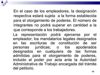 En el caso de los empleadores, la designación respectiva estará sujeta  a la forma establecida para el otorgamiento de poderes. El número de integrantes no podrá superar en cantidad a la que corresponde a los trabajadores. La representación podrá ejercerse por el empleador; los mandatarios legales designados en las escrituras de constitución de ser personas jurídicas; o los apoderados designados en cualquiera de las formas admitidas para el otorgamiento de poderes, incluido el poder por acta ante la Autoridad Administrativa de Trabajo encargada del trámite del petitorio. 