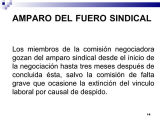 AMPARO DEL FUERO SINDICAL  Los miembros de la comisión negociadora gozan del amparo sindical desde el inicio de la negociación hasta tres meses después de concluida ésta, salvo la comisión de falta grave que ocasione la extinción del vinculo laboral por causal de despido. 