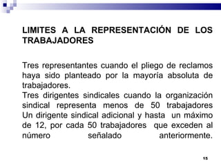 LIMITES A LA REPRESENTACIÓN DE LOS TRABAJADORES Tres representantes cuando el pliego de reclamos haya sido planteado por la mayoría absoluta de trabajadores. Tres dirigentes sindicales cuando la organización sindical representa menos de 50 trabajadores Un dirigente sindical adicional y hasta  un máximo de 12, por cada 50 trabajadores  que exceden al número señalado anteriormente . 