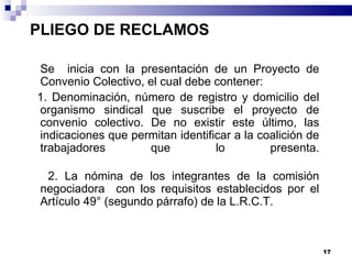 PLIEGO DE RECLAMOS    Se  inicia con la presentación de un Proyecto de Convenio Colectivo, el cual debe contener: 1. Denominación, número de registro y domicilio del organismo sindical que suscribe el proyecto de convenio colectivo. De no existir este último, las indicaciones que permitan identificar a la coalición de trabajadores que lo presenta.   2. La nómina de los integrantes de la comisión negociadora  con los requisitos establecidos por el Artículo 49° (segundo párrafo) de la L.R.C.T. 