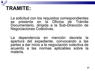 TRAMITE: La solicitud con los requisitos correspondientes se presenta en la Oficina de Trámite Documentario, dirigida a la Sub-Dirección de Negociaciones Colectivas. La dependencia en mención decreta la apertura del expediente, convocando a las partes a dar inicio a la negociación colectiva de acuerdo a las normas aplicables sobre la materia. 