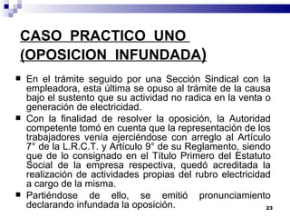 CASO  PRACTICO  UNO  (OPOSICION  INFUNDADA ) En el trámite seguido por una Sección Sindical con la empleadora, esta última se opuso al trámite de la causa bajo el sustento que su actividad no radica en la venta o generación de electricidad.  Con la finalidad de resolver la oposición, la Autoridad competente tomó en cuenta que la representación de los trabajadores venía ejerciéndose con arreglo al Artículo 7° de la L.R.C.T. y Artículo 9° de su Reglamento, siendo que de lo consignado en el Título Primero del Estatuto Social de la empresa respectiva, quedó acreditada la realización de actividades propias del rubro electricidad a cargo de la misma. Partiéndose de ello, se emitió pronunciamiento declarando infundada la oposición. 