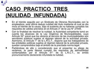 CASO  PRACTICO  TRES  (NULIDAD  INFUNDADA) En el trámite seguido por un Sindicato de Obreros Municipales con la empleadora, esta última dedujo nulidad del Auto mediante el cual se dio inicio al trámite de la causa, bajo el sustento de no haberse cumplido los requisitos de validez previstos en el Artículo 3° de la Ley N° 27444. Con la finalidad de resolver la nulidad, la Autoridad competente tomó en cuenta los alcances de la Ley Orgánica de Municipalidades, cuyo Artículo 52° prevé que los obreros al servicio de las municipalidades son servidores públicos sujetos al régimen laboral de la actividad privada. Asimismo, el Artículo 1° de la L.R.C.T., dispone que los trabajadores de las entidades públicas sujetos al régimen laboral de la actividad privada, quedan comprendidos bajo el ámbito de la precitada norma legal. Partiéndose de ello y considerando que al presentar su pliego de reclamos, la parte laboral cumplió los requisitos de admisibilidad contemplados por el Artículo 51° de la L.R.C.T., se emitió pronunciamiento declarando infundada la nulidad. 