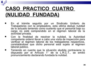 CASO  PRACTICO  CUATRO  (NULIDAD  FUNDADA) En el trámite seguido por un Sindicato Unitario de Trabajadores con la empleadora, esta última dedujo nulidad de lo actuado teniendo como sustento que el personal bajo su cargo no está comprendido en el régimen laboral de la actividad privada. Con la finalidad de resolver la nulidad, la Autoridad competente ordenó llevar a cabo una visita de inspección para verificar el régimen laboral de los trabajadores respectivos, constatándose que dicho personal está sujeto al régimen laboral público. Teniendo en cuenta que la situación aludida contraviene lo dispuesto por el Artículo 1° de la L.R.C.T., se emitió pronunciamiento declarando fundada la nulidad.  