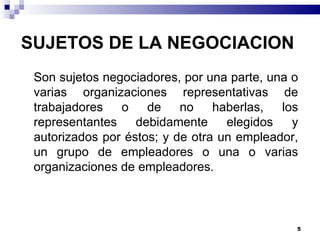     Son sujetos negociadores, por una parte, una o varias organizaciones representativas de trabajadores o de no haberlas, los representantes debidamente elegidos y autorizados por éstos; y de otra un empleador, un grupo de empleadores o una o varias organizaciones de empleadores. SUJETOS DE LA NEGOCIACION  
