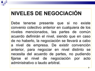 Debe tenerse presente que si no existe convenio colectivo anterior en cualquiera de los niveles mencionados, las partes de común acuerdo definirán el nivel, siendo que en caso de no haberlo, la negociación se llevará a cabo a nivel de empresa. De existir convención anterior, para negociar en nivel distinto se necesita del acuerdo de partes, no pudiendo fijarse el nivel de negociación por acto administrativo o laudo arbitral.   NIVELES DE NEGOCIACIÓN   
