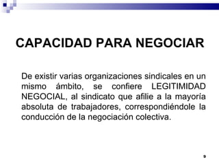 CAPACIDAD PARA NEGOCIAR De existir varias organizaciones sindicales en un mismo ámbito, se confiere LEGITIMIDAD NEGOCIAL, al sindicato que afilie a la mayoría absoluta de trabajadores, correspondiéndole la conducción de la negociación colectiva. 
