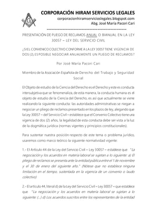 CORPORACIÓN HIRAM SERVICIOS LEGALES
corporacionhiramservicioslegales.blogspot.com
Abg. José María Pacori Cari
--------------------------------------------------
PRESENTACIÓN DE PLIEGO DE RECLAMOS ANUAL O BIANUAL EN LA LEY
30057 – LEY DEL SERVICIO CIVIL
¿SI EL CONVENICO COLECTIVO CONFORME A LA LEY 30057 TIENE VIGENCIA DE
DOS (2), ES POSIBLE NEGOCIAR ANUALMENTE UN PLIEGO DE RECLAMOS ?
Por José María Pacori Cari
Miembro de la Asociación Española de Derecho del Trabajo y Seguridad
Social
El Objeto de estudio de la Ciencia del Derecho es el Derecho y este es conducta
intersubjetiva que se fenomenaliza, de esta manera, la conducta humana es el
objeto de estudio de la Ciencia del Derecho, es así que actualmente se viene
realizando la siguiente conducta: las autoridades administrativas se niegan a
negociar un pliego de reclamos presentado en los plazos de ley, alegando que
la Ley 30057 – del Servicio Civil – establece que el Convenio Colectivo tiene una
vigencia de dos (2) años, la legalidad de esta conducta debe ser vista a la luz
de la dogmática jurídica (normas vigentes y principios constitucionales).
Para sustentar nuestra posición respecto de este tema o problema jurídico,
usaremos como marco teórico la siguiente normatividad vigente:
1.- El Artículo 44 de la Ley del Servicio Civil – Ley 30057 – establece que “La
negociación y los acuerdos en materia laboral se sujetan a lo siguiente: a) El
pliego de reclamos se presenta ante la entidad pública entre el 1 de noviembre
y el 30 de enero del siguiente año.”(Nótese que no establece ninguna
limitación en el tiempo, sustentada en la vigencia de un convenio o laudo
colectivo)
2.- El artículo 44, literal d) de la Ley del ServicioCivil – Ley 30057 – que establece
que “La negociación y los acuerdos en materia laboral se sujetan a lo
siguiente: (…) d) Los acuerdos suscritos entre los representantes de la entidad
 