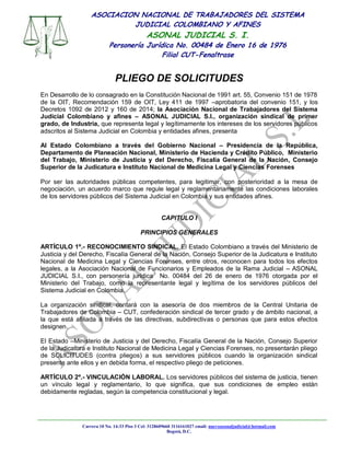 Carrera 10 No. 14-33 Piso 3 Cel: 3128609660 3116161027 email: nuevoasonaljudicial@hotmail.com
Bogotá, D.C.
ASOCIACION NACIONAL DE TRABAJADORES DEL SISTEMA
JUDICIAL COLOMBIANO Y AFINES
ASONAL JUDICIAL S. I.
Personería Jurídica No. 00484 de Enero 16 de 1976
Filial CUT-Fenaltrase
PLIEGO DE SOLICITUDES
En Desarrollo de lo consagrado en la Constitución Nacional de 1991 art. 55, Convenio 151 de 1978
de la OIT, Recomendación 159 de OIT, Ley 411 de 1997 –aprobatoria del convenio 151, y los
Decretos 1092 de 2012 y 160 de 2014; la Asociación Nacional de Trabajadores del Sistema
Judicial Colombiano y afines – ASONAL JUDICIAL S.I., organización sindical de primer
grado, de Industria, que representa legal y legítimamente los intereses de los servidores públicos
adscritos al Sistema Judicial en Colombia y entidades afines, presenta
Al Estado Colombiano a través del Gobierno Nacional – Presidencia de la República,
Departamento de Planeación Nacional, Ministerio de Hacienda y Crédito Público, Ministerio
del Trabajo, Ministerio de Justicia y del Derecho, Fiscalía General de la Nación, Consejo
Superior de la Judicatura e Instituto Nacional de Medicina Legal y Ciencias Forenses
Por ser las autoridades públicas competentes, para legitimar, con posterioridad a la mesa de
negociación, un acuerdo marco que regule legal y reglamentariamente las condiciones laborales
de los servidores públicos del Sistema Judicial en Colombia y sus entidades afines.
CAPITULO I
PRINCIPIOS GENERALES
ARTÍCULO 1º.- RECONOCIMIENTO SINDICAL. El Estado Colombiano a través del Ministerio de
Justicia y del Derecho, Fiscalía General de la Nación, Consejo Superior de la Judicatura e Instituto
Nacional de Medicina Legal y Ciencias Forenses, entre otros, reconocen para todos los efectos
legales, a la Asociación Nacional de Funcionarios y Empleados de la Rama Judicial – ASONAL
JUDICIAL S.I., con personería jurídica No. 00484 del 26 de enero de 1976 otorgada por el
Ministerio del Trabajo, como la representante legal y legítima de los servidores públicos del
Sistema Judicial en Colombia.
La organización sindical, contará con la asesoría de dos miembros de la Central Unitaria de
Trabajadores de Colombia – CUT, confederación sindical de tercer grado y de ámbito nacional, a
la que está afiliada a través de las directivas, subdirectivas o personas que para estos efectos
designen.
El Estado –Ministerio de Justicia y del Derecho, Fiscalía General de la Nación, Consejo Superior
de la Judicatura e Instituto Nacional de Medicina Legal y Ciencias Forenses, no presentarán pliego
de SOLICITUDES (contra pliegos) a sus servidores públicos cuando la organización sindical
presente ante ellos y en debida forma, el respectivo pliego de peticiones.
ARTÍCULO 2º.- VINCULACIÓN LABORAL. Los servidores públicos del sistema de justicia, tienen
un vínculo legal y reglamentario, lo que significa, que sus condiciones de empleo están
debidamente regladas, según la competencia constitucional y legal.
 