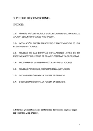 3. PLIEGO DE CONDICIONES.
INDICE:
3.1.- NORMAS Y/O CERFIFICADOS DE CONFORMIDAD DEL MATERIAL A
APLICAR SEGUN RD 1942/1993 Y RD 876/2001.
3.2.- INSTALACIÓN, PUESTA EN SERVICIO Y MANTENIMIENTO DE LOS
ELEMENTOS INSTALADOS.
3.3.- PRUEBAS DE LAS DISTINTAS INSTALACIONES ANTES DE SU
PUESTA EN SERVICIO. FORMA DE DEJAR PLASMADAS TALES PRUEBAS.
3.4.- PROGRAMA DE MANTENIMIENTO DE LAS INSTALACIONES.
3.5.- PRUEBAS PERIÓDICAS A REALIZAR EN LA INS'FLACIÓN.
3.6.- DOCUMENTACIÓN PARA LA PUESTA EN SERVICIO
3.7.- DOCUMENTACIÓN PARA LA PUESTA EN SERVICIO.
3.1 Normas y/o certificados de conformidad del material a aplicar según
RD 1942/1993 y RD 876/2001.
1
 
