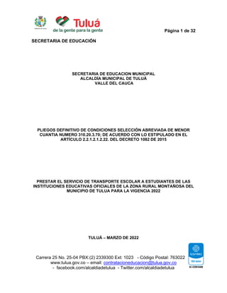 Página 1 de 32
SECRETARIA DE EDUCACIÓN
Carrera 25 No. 25-04 PBX:(2) 2339300 Ext: 1023 - Código Postal: 763022
www.tulua.gov.co – email: contratacioneducacion@tulua.gov.co
- facebook.com/alcaldiadetulua - Twitter.com/alcaldiadetulua
SECRETARIA DE EDUCACION MUNICIPAL
ALCALDÍA MUNICIPAL DE TULUÁ
VALLE DEL CAUCA
PLIEGOS DEFINITIVO DE CONDICIONES SELECCIÓN ABREVIADA DE MENOR
CUANTIA NUMERO 310.20.3.70; DE ACUERDO CON LO ESTIPULADO EN EL
ARTÍCULO 2.2.1.2.1.2.22. DEL DECRETO 1082 DE 2015
PRESTAR EL SERVICIO DE TRANSPORTE ESCOLAR A ESTUDIANTES DE LAS
INSTITUCIONES EDUCATIVAS OFICIALES DE LA ZONA RURAL MONTAÑOSA DEL
MUNICIPIO DE TULUA PARA LA VIGENCIA 2022
TULUÁ – MARZO DE 2022
 