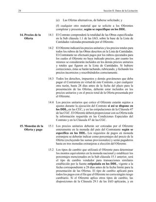 24 Sección II. Datos de la Licitación
(e) Las Ofertas alternativas, de haberse solicitado; y
(f) cualquier otro material que se solicite a los Oferentes
completar y presentar, según se especifique en los DDL.
14. Precios de la
Oferta
14.1 El Contrato comprenderá la totalidad de las Obras especificadas
en la Sub cláusula 1.1 de las IAO, sobre la base de la Lista de
Cantidades valoradaspresentada por el Oferente.
14.2 El Oferente indicará los precios unitarios ylos precios totales para
todos los rubros de las Obras descritos en la Lista de Cantidades.
El Contratante no efectuará pagos por los rubros ejecutados para
los cuales el Oferente no haya indicado precios, por cuanto los
mismos se considerarán incluidos en los demás precios unitarios
y totales que figuren en la Lista de Cantidades. Si hubiere
correcciones, éstas se harán tachando, rubricando, y fechando los
precios incorrectos y rescribiéndolos correctamente.
14.3 Todos los derechos, impuestos y demás gravámenes que deba
pagar el Contratista en virtud de este Contrato, o por cualquier
otra razón, hasta 28 días antes de la fecha del plazo para la
presentación de las Ofertas, deberán estar incluidos en los
precios unitarios y en el precio total de la Oferta presentada por
el Oferente.
14.4 Los precios unitarios que cotice el Oferente estarán sujetos a
ajustes durante la ejecución del Contrato si así se dispone en
los DDL, en las CEC, y en las estipulaciones de la Cláusula 47
de las CGC. El Oferente deberá proporcionar con su Oferta toda
la información requerida en las Condiciones Especiales del
Contrato y en la Cláusula 47 de las CGC.
15. Monedas de la
Oferta y pago
15.1 Los precios unitarios deberán ser cotizadas por el Oferente
enteramente en la moneda del país del Contratante según se
especifica en los DDL. Los requisitos de pagos en moneda
extranjera se deberán indicar como porcentajes del precio de la
Oferta (excluyendo las sumas provisionales) y serán pagaderos
hasta en tres monedas extranjeras a elección del Oferente.
15.2 Los tipos de cambio que utilizará el Oferente para determinar
los montos equivalentes en la moneda nacional y establecer los
porcentajes mencionados en la Sub cláusula 15.1 anterior, será
el tipo de cambio vendedor para transacciones similares
establecido por la fuente estipulada en los DDL, vigente a la
fecha correspondiente a 28 días antes de la fecha límite para la
presentación de las Ofertas. El tipo de cambio aplicará para
todos los pagos con el fin que el Oferente no corra ningún riesgo
cambiario. Si el Oferente aplica otros tipos de cambio, las
disposiciones de la Cláusula 29.1 de las IAO aplicarán, y en
 