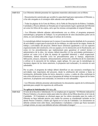 46 Sección II. Datos de la Licitación
IAO 13.1 Los Oferentes deberán presentar los siguientes materiales adicionales con su Oferta:
- Documentación autenticada que acredite la capacidad legal para representar al Oferente; y,
si ha sido otorgada en el extranjero debe además estar apostillada.
- Todas las páginas de la Carta de Oferta y de la Tabla de Descripción de Rubros, Unidades,
Cantidades y Precios deberán ser firmadas por el representante legal o apoderado del Oferente
así como los folios de las copias, salvo que las mismas correspondan al original firmado.
- Los Oferentes deberán adjuntar adicionalmente con su oferta, el programa propuesto
(metodología y programa de trabajo). La no presentación de estos documentos junto con la
oferta, no será subsanable y dará lugar al rechazo de la misma.
La metodología deberá incorporar por lo menos (i) una descripción detallada de la secuencia
de actividades a seguir para la ejecución de los trabajos, en cada una de las etapas, frentes de
trabajo y actividades del proyecto. Deberá hacer referencia igualmente a (ii) los aspectos
organizacionales del constructor, (iii) sus equipos, (iv) la interacción con la fiscalización, así
como (v) los procedimientos que implementará para garantizar el control técnico y
administrativo de la obra. Así mismo, deberá describir (vi) las actividades preliminares a
realizar así como (vii) el plan de manejo de seguridad industrial y salud ocupacional.
Finalmente, deberá describir (viii) los procedimientos para el manejo, adquisición,
fabricación, ensayos, transporte, almacenamiento, protección y distribución de los materiales
a utilizar en la ejecución de los trabajos, según aplique. En caso que la metodología no
incorpore alguno de los ítems anteriores, la propuesta será rechazada y la omisión no será
subsanable.
Por su parte, el programa de trabajo deberá identificar en una secuencia cronológica las
actividades más importantes del proyecto, desde la celebración del contrato y hasta su
terminación, definiendo fechas de inicio, duración y costos, y cuáles de ellas conforman la
ruta crítica del proyecto. En caso que el programa de trabajo no incorpore alguno de los ítems
anteriores, la propuesta será rechazada y la omisión no será subsanable.
- Los Oferentes deberán presentar adicionalmente los documentos soporte de la información
aportada para cumplir los requisitos de calificación
No aplican la Subcláusulas 13.1 (e) y (f).
IAO 14.2 El texto de la Sección I, Subcláusula 14.2 se remplaza por el siguiente: “El Oferente indicará los
Precios Unitarios y los precios totales para todos los rubros de las Obras descritos en la Lista de
Cantidades. El Contratante no efectuará pagos por los rubros ejecutados para los cuales el
Oferente no haya indicado precios, por cuanto los mismos se considerarán incluidos en los
demás Precios Unitarios y totales que figuren en la Lista de Cantidades. Los documentos no
deberán contener texto entre líneas, enmendaduras o tachaduras a menos que fuese necesario
corregir errores, en cuyo caso deberán salvarse rubricando al margen”.
 