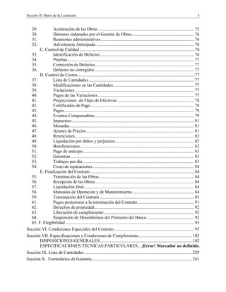 Sección II. Datos de la Licitación 5
29. Aceleración de las Obras ...................................................................................... 75
30. Demoras ordenadas por el Gerente de Obras........................................................ 76
31. Reuniones administrativas .................................................................................... 76
32. Advertencia Anticipada ........................................................................................ 76
C. Control de Calidad ........................................................................................................76
33. Identificación de Defectos .................................................................................... 76
34. Pruebas.................................................................................................................. 77
35. Corrección de Defectos......................................................................................... 77
36. Defectos no corregidos ......................................................................................... 77
D. Control de Costos..........................................................................................................77
37. Lista de Cantidades............................................................................................... 77
38. Modificaciones en las Cantidades......................................................................... 77
39. Variaciones ........................................................................................................... 77
40. Pagos de las Variaciones....................................................................................... 77
41. Proyecciones de Flujo de Efectivos ..................................................................... 78
42. Certificados de Pago ............................................................................................. 78
43. Pagos..................................................................................................................... 79
44. Eventos Compensables ......................................................................................... 79
45. Impuestos .............................................................................................................. 81
46. Monedas................................................................................................................ 81
47. Ajustes de Precios................................................................................................. 81
48. Retenciones........................................................................................................... 82
49. Liquidación por daños y perjuicios....................................................................... 82
50. Bonificaciones....................................................................................................... 82
51. Pago de anticipo.................................................................................................... 83
52. Garantías ............................................................................................................... 83
53. Trabajos por día .................................................................................................... 83
54. Costo de reparaciones ........................................................................................... 84
E. Finalización del Contrato ..............................................................................................84
55. Terminación de las Obras ..................................................................................... 84
56. Recepción de las Obras......................................................................................... 84
57. Liquidación final................................................................................................... 84
58. Manuales de Operación y de Mantenimiento ....................................................... 84
59. Terminación del Contrato ..................................................................................... 85
61. Pagos posteriores a la terminación del Contrato................................................... 91
62. Derechos de propiedad.......................................................................................... 92
63. Liberación de cumplimiento ................................................................................. 92
64. Suspensión de Desembolsos del Préstamo del Banco .......................................... 92
65. F. Elegibilidad.................................................................................................................... 93
Sección VI. Condiciones Especiales del Contrato........................................................................ 95
Sección VII. Especificaciones y Condiciones de Cumplimiento................................................ 102
DISPOSICIONES GENERALES....................................................................................102
ESPECIFICACIONES TÉCNICAS PARTICULARES .. ¡Error! Marcador no definido.
Sección IX. Lista de Cantidades ................................................................................................. 229
Sección X. Formularios de Garantía.......................................................................................... 241
 