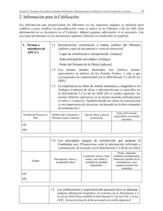 Sección IV. Formulario de la Oferta, Certificado del Proveedor, Información para la Calificación, Carta de Aceptación y Convenio 55
2. Información para la Calificación
(La información que proporcionen los Oferentes en las siguientes páginas se utilizará para
calificar o para verificar la precalificación como se indica en la Cláusula 5 de las IAO. Esta
información no se incorpora en el Contrato. Adjunte páginas adicionales si es necesario. Las
secciones pertinentes en los documentos adjuntos deberán ser traducidas al español).
1. Firmas o
miembros de
APCA’s
1.1 Incorporación, constitución o estatus jurídico del Oferente
[adjunte copia de documento o carta de intención]
Lugar de constitución o incorporación: [indique]
Sede principal de actividades: [indique]
Poder del firmante de la Oferta [adjunte]
1.2 Los montos anuales facturados son: [indicar montos
equivalentes en dólares de los Estados Unidos y año a que
corresponden de conformidad con la Subcláusula 5.3 (b) de los
DDL].
1.3 La experiencia en obras de similar naturaleza y magnitud es en
[indique el número de obras e información que se especifica en
la Subcláusula 5.3 (c) de las IAO] [En el cuadro siguiente, los
montos deberán expresarse en la misma moneda utilizada para
el rubro 1.2 anterior. También detalle las obras en construcción
o con compromiso de ejecución, incluyendo las fechas estimadas
de terminación.]
Nombre del Proyecto y
País
Nombre del Contratante y
Persona a quien contactar
Tipo de obras y año de
terminación
Valor del Contrato
(equivalente en moneda
nacional)
(a)
(b)
1.4 Los principales equipos de construcción que propone el
Contratista son: [Proporcione toda la información solicitada a
continuación, de acuerdo con la Subcláusula 5.3 (d) de las IAO.]
Equipo
Descripción, marca y
antigüedad (años)
Condición, (nuevo, buen
estado, mal estado) y
cantidad de unidades
disponibles
Propio, alquilado
mediante arrendamiento
financiero (nombre de la
arrendadora), o por
comprar (nombre del
vendedor)
(a)
(b)
1.5 Las calificaciones y experiencia del personal clave se adjuntan.
[adjunte información biográfica, de acuerdo con la Subcláusula 5.3
(e) de las IAO [Véase también la Subcláusula 9.1 de las CGC y en las
CEC]. Incluya la lista de dicho personal en la tabla siguiente.]
 