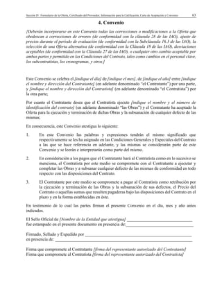 Sección IV. Formulario de la Oferta, Certificado del Proveedor, Información para la Calificación, Carta de Aceptación y Convenio 63
4. Convenio
{Deberán incorporarse en este Convenio todas las correcciones o modificaciones a la Oferta que
obedezcan a correcciones de errores (de conformidad con la cláusula 28 de las IAO), ajuste de
precios durante el período de evaluación (de conformidad con la Subcláusula 16.3 de las IAO), la
selección de una Oferta alternativa (de conformidad con la Cláusula 18 de las IAO), desviaciones
aceptables (de conformidad con la Cláusula 27 de las IAO), o cualquier otro cambio aceptable por
ambas partes y permitido en las Condiciones del Contrato, tales como cambios en el personal clave,
los subcontratistas, los cronogramas, y otros.]
Este Convenio se celebra el [indique el día] de [indique el mes], de [indique el año] entre [indique
el nombre y dirección del Contratante] (en adelante denominado “el Contratante”) por una parte,
y [indique el nombre y dirección del Contratista] (en adelante denominado “el Contratista”) por
la otra parte;
Por cuanto el Contratante desea que el Contratista ejecute [indique el nombre y el número de
identificación del contrato] (en adelante denominado “las Obras”) y el Contratante ha aceptado la
Oferta para la ejecución y terminación de dichas Obras y la subsanación de cualquier defecto de las
mismas;
En consecuencia, este Convenio atestigua lo siguiente:
1. En este Convenio las palabras y expresiones tendrán el mismo significado que
respectivamente se les ha asignado en las Condiciones Generales y Especiales del Contrato
a las que se hace referencia en adelante, y las mismas se considerarán parte de este
Convenio y se leerán e interpretarán como parte del mismo.
2. En consideración a los pagos que el Contratante hará al Contratista como en lo sucesivo se
menciona, el Contratista por este medio se compromete con el Contratante a ejecutar y
completar las Obras y a subsanar cualquier defecto de las mismas de conformidad en todo
respecto con las disposiciones del Contrato.
3. El Contratante por este medio se compromete a pagar al Contratista como retribución por
la ejecución y terminación de las Obras y la subsanación de sus defectos, el Precio del
Contrato o aquellas sumas que resulten pagaderas bajo las disposiciones del Contrato en el
plazo y en la forma establecidas en éste.
En testimonio de lo cual las partes firman el presente Convenio en el día, mes y año antes
indicados.
El Sello Oficial de [Nombre de la Entidad que atestigua] ______________________________
fue estampado en el presente documento en presencia de:_______________________________
Firmado, Sellado y Expedido por _________________________________________________
en presencia de: _______________________________________________________________
Firma que compromete al Contratante [firma del representante autorizado del Contratante]
Firma que compromete al Contratista [firma del representante autorizado del Contratista]
 