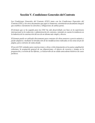Sección V. Condiciones Generales del Contrato
Las Condiciones Generales del Contrato (CGC) junto con las Condiciones Especiales del
Contrato (CEC) y los otros documentos que aquí se enumeran, constituirán un documento integral
que establece claramente los derechos y obligaciones de ambas partes.
El formato que se ha seguido para las CGC ha sido desarrollado con base en la experiencia
internacional en la redacción y administración de contratos, teniendo en cuenta la tendencia en
la industria de la construcción del uso de un idioma más simple y directo.
El formato puede ser utilizado directamente para contratos de obras menores a precio unitario y
puede adaptarse, mediante la introducción de las modificaciones indicadas en las notas de pie de
página, para contratos de suma alzada.
El uso de CGC estándar para construcciones y obras civiles fomentarán en los países amplitud de
cobertura, la aceptación general de sus disposiciones, el ahorro de recursos y tiempo en la
preparación y revisión de las Ofertas, y el desarrollo de un sólido antecedente histórico de casos
jurídicos.
 