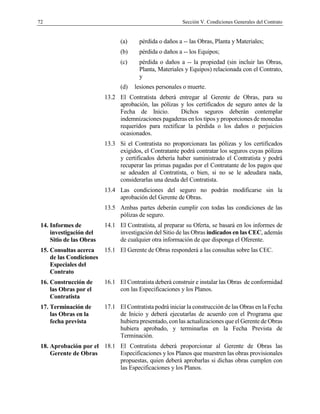 72 Sección V. Condiciones Generales del Contrato
(a) pérdida o daños a -- las Obras, Planta y Materiales;
(b) pérdida o daños a -- los Equipos;
(c) pérdida o daños a -- la propiedad (sin incluir las Obras,
Planta, Materiales y Equipos) relacionada con el Contrato,
y
(d) lesiones personales o muerte.
13.2 El Contratista deberá entregar al Gerente de Obras, para su
aprobación, las pólizas y los certificados de seguro antes de la
Fecha de Inicio. Dichos seguros deberán contemplar
indemnizaciones pagaderas en los tipos yproporciones de monedas
requeridos para rectificar la pérdida o los daños o perjuicios
ocasionados.
13.3 Si el Contratista no proporcionara las pólizas y los certificados
exigidos, el Contratante podrá contratar los seguros cuyas pólizas
y certificados debería haber suministrado el Contratista y podrá
recuperar las primas pagadas por el Contratante de los pagos que
se adeuden al Contratista, o bien, si no se le adeudara nada,
considerarlas una deuda del Contratista.
13.4 Las condiciones del seguro no podrán modificarse sin la
aprobación del Gerente de Obras.
13.5 Ambas partes deberán cumplir con todas las condiciones de las
pólizas de seguro.
14. Informes de
investigación del
Sitio de las Obras
14.1 El Contratista, al preparar su Oferta, se basará en los informes de
investigación del Sitio de las Obras indicados en las CEC, además
de cualquier otra información de que disponga el Oferente.
15. Consultas acerca
de las Condiciones
Especiales del
Contrato
15.1 El Gerente de Obras responderá a las consultas sobre las CEC.
16. Construcción de
las Obras por el
Contratista
16.1 El Contratista deberá construir e instalar las Obras de conformidad
con las Especificaciones y los Planos.
17. Terminación de
las Obras en la
fecha prevista
17.1 El Contratista podrá iniciar la construcción de las Obras en la Fecha
de Inicio y deberá ejecutarlas de acuerdo con el Programa que
hubiera presentado, con las actualizaciones que el Gerente de Obras
hubiera aprobado, y terminarlas en la Fecha Prevista de
Terminación.
18. Aprobación por el
Gerente de Obras
18.1 El Contratista deberá proporcionar al Gerente de Obras las
Especificaciones y los Planos que muestren las obras provisionales
propuestas, quien deberá aprobarlas si dichas obras cumplen con
las Especificaciones y los Planos.
 