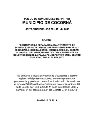 PLIEGO DE CONDICIONES DEFINITIVO
       MUNICIPIO DE COCORNÁ
         LICITACIÓN PÚBLICA No. 001 de 2013



                          OBJETO:

    “CONTRATAR LA REPARACIÓN, MANTENIMIENTO DE
 INSTITUCIONES EDUCATIVAS URBANAS SEDES PRIMARIA Y
 SECUNDARIA- CER BALCONES, BUENOS AIRES, EL JORDAN,
  GUAYABAL DEL MUNICIPIO DE COCORNA ADEMAS DE LA
CONSTRUCCIÓN DE LA PLACA POLIDEPORTIVA EN EL CENTRO
            EDUCATIVO RURAL EL RECREO”




   “Se convoca a todas las veedurías ciudadanas a ejercer
     vigilancia del presente proceso en forma preventiva,
permanente y posterior, de conformidad con lo dispuesto en
el artículo 270 Constitución Política de Colombia, artículo 66
  de la Ley 80 de 1993, artículo 1° de la Ley 850 de 2003 y
  numeral 5° del artículo 2.2.2° del Decreto 0734 de 2012”



                     MARZO 15 DE 2013
 
