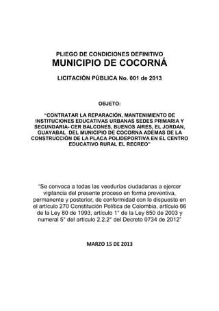 PLIEGO DE CONDICIONES DEFINITIVO
       MUNICIPIO DE COCORNÁ
         LICITACIÓN PÚBLICA No. 001 de 2013



                          OBJETO:

    “CONTRATAR LA REPARACIÓN, MANTENIMIENTO DE
 INSTITUCIONES EDUCATIVAS URBANAS SEDES PRIMARIA Y
 SECUNDARIA- CER BALCONES, BUENOS AIRES, EL JORDAN,
  GUAYABAL DEL MUNICIPIO DE COCORNA ADEMAS DE LA
CONSTRUCCIÓN DE LA PLACA POLIDEPORTIVA EN EL CENTRO
            EDUCATIVO RURAL EL RECREO”




   “Se convoca a todas las veedurías ciudadanas a ejercer
     vigilancia del presente proceso en forma preventiva,
permanente y posterior, de conformidad con lo dispuesto en
el artículo 270 Constitución Política de Colombia, artículo 66
  de la Ley 80 de 1993, artículo 1° de la Ley 850 de 2003 y
  numeral 5° del artículo 2.2.2° del Decreto 0734 de 2012”



                     MARZO 15 DE 2013
 