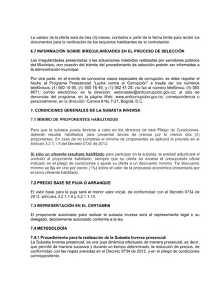 La validez de la oferta será de tres (3) meses, contados a partir de la fecha límite para recibir los
documentos para la verificación de los requisitos habilitantes de la contratación.

6.7 INFORMACIÓN SOBRE IRREGULARIDADES EN EL PROCESO DE SELECCIÓN

Las irregularidades presentadas o las actuaciones indebidas realizadas por servidores públicos
del Municipio, con ocasión del trámite del procedimiento de selección podrán ser informadas a
la administración municipal.

Por otra parte, en el evento de conocerse casos especiales de corrupción, se debe reportar el
hecho al Programa Presidencial “Lucha contra la Corrupción” a través de: los números
telefónicos: (1) 560 10 95, (1) 565 76 49, y (1) 562 41 28; vía fax al número telefónico: (1) 565
8671; correo electrónico, en la dirección: webmaster@anticorrupción.gov.co; al sitio de
denuncias del programa, en la página Web: www.anticorrupción.gov.co; correspondencia o
personalmente, en la dirección: Carrera 8 No 7-27, Bogotá, D.C.

7. CONDICIONES GENERALES DE LA SUBASTA INVERSA

7.1 MÍNIMO DE PROPONENTES HABILITADOS

Para que la subasta pueda llevarse a cabo en los términos de este Pliego de Condiciones,
deberán resultar habilitados para presentar lances de precios por lo menos dos (2)
proponentes. En caso de no cumplirse el mínimo de proponentes se aplicará lo previsto en el
Artículo 3.2.1.1.5 del Decreto 0734 de 2012.

Si sólo un oferente resultare habilitado para participar en la subasta, la entidad adjudicará el
contrato al proponente habilitado, siempre que su oferta no exceda el presupuesto oficial
indicado en el pliego de condiciones y ajuste su oferta a un descuento mínimo. Tal descuento
mínimo se fija en uno por ciento (1%) sobre el valor de la propuesta económica presentada por
el único oferente habilitado.

7.2 PRECIO BASE DE PUJA O ARRANQUE

El valor base para la puja será el menor valor inicial, de conformidad con el Decreto 0734 de
2012, artículos 3.2.1.1.4 y 3.2.1.1.10.

7.3 REPRESENTACIÓN EN EL CERTAMEN

El proponente autorizado para realizar la subasta inversa será el representante legal o su
delegado, debidamente autorizado conforme a la ley.

7.4 METODOLOGÍA

7.4.1 Procedimiento para la realización de la Subasta Inversa presencial
La Subasta Inversa presencial, es una puja dinámica efectuada de manera presencial, es decir,
que permite de manera sucesiva y durante un tiempo determinado, la reducción de precios, de
conformidad con las reglas previstas en el Decreto 0734 de 2012, y en el pliego de condiciones
correspondiente.
 
