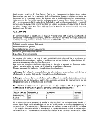 Conforme con el Artículo 2.1.2 del Decreto 734 de 2012, la presentación de las ofertas implica
la aceptación, por parte del proponente, de la distribución de riesgos previsibles efectuada por
la entidad en el respectivo pliego. De acuerdo con la distribución anterior, no procederán
reclamaciones del Contratista, basadas en la ocurrencia de alguno de los riesgos asumidos por
él, y, en consecuencia, la Dirección Local de Salud no hará ningún reconocimiento, ni ofrecerá
garantía alguna, que permita eliminar o mitigar los efectos causados por la ocurrencia de alguno
de estos riesgos, salvo que dicho reconocimiento o garantía se encuentren expresamente
pactados en el Contrato.

12. GARANTÍAS

De conformidad con lo establecido en Capítulo V del Decreto 734 de 2012, los oferentes o
contratistas podrán otorgar únicamente, como mecanismos de cobertura del riesgo, cualquiera
de las siguientes garantías, a favor del Municipio de COCORNÁ, así:

Póliza de seguros; seriedad de la oferta
Fiducia mercantil en garantía,
Garantía bancaria a primer requerimiento
Endoso en garantía de títulos valores
Depósito de dinero en garantía.

Lo anterior, sin perjuicio de que la responsabilidad extracontractual de la administración
derivada de las actuaciones, hechos u omisiones de sus contratistas o subcontratistas sólo
puede ser amparada mediante póliza de seguro.
Las personas naturales o jurídicas extranjeras sin domicilio o sucursal en Colombia podrán
otorgar, como garantías, cartas de crédito stand by, expedidas en el exterior.
Riesgos a amparar derivados del incumplimiento de obligaciones:

a. Riesgos derivados del incumplimiento del ofrecimiento: La garantía de seriedad de la
oferta cubrirá la sanción derivada del incumplimiento del ofrecimiento.

b. Riesgos derivados del incumplimiento de las obligaciones contractuales: La garantía de
cumplimiento de las obligaciones cubrirá los perjuicios derivados del incumplimiento de las
obligaciones legales o contractuales del contratista.

El contratista seleccionado en el presente proceso de selección, deberá otorgar a favor
del Municipio de COCORNÁ, garantía para amparar los siguientes eventos:

 PÓLIZA AMPARO     PORCENTAJE               DURACIÓN                            PERIODO

CUMPLIMIENTO.     20,00                    6                                   MESES
CALIDAD           10,00                    6                                   MESES


En el evento en que no se llegare a liquidar el contrato dentro del término previsto de seis (6)
meses, después de terminado el plazo de ejecución del mismo, se ampliará la vigencia de la
garantía única y Cumplimiento por 24 meses más, de conformidad con el Artículo 11° de la Ley
1150 de 2007. Para este efecto, el supervisor o el interventor deberá verificar el cumplimiento
de esta obligación y requerir oportunamente al contratista de ser necesario, para que proceda a
 