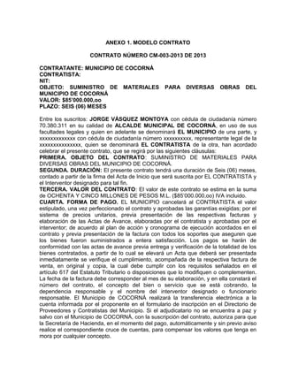 ANEXO 1. MODELO CONTRATO

                    CONTRATO NÚMERO CM-003-2013 DE 2013

CONTRATANTE: MUNICIPIO DE COCORNÁ
CONTRATISTA:
NIT:
OBJETO: SUMINISTRO DE MATERIALES                  PARA     DIVERSAS      OBRAS     DEL
MUNICIPIO DE COCORNÁ
VALOR: $85’000.000,oo
PLAZO: SEIS (06) MESES

Entre los suscritos: JORGE VÁSQUEZ MONTOYA con cédula de ciudadanía número
70.380.311 en su calidad de ALCALDE MUNICIPAL DE COCORNÁ, en uso de sus
facultades legales y quien en adelante se denominará EL MUNICIPIO de una parte, y
xxxxxxxxxxxxx con cédula de ciudadanía número xxxxxxxxxx, representante legal de la
xxxxxxxxxxxxxxx, quien se denominará EL CONTRATISTA de la otra, han acordado
celebrar el presente contrato, que se regirá por las siguientes cláusulas:
PRIMERA. OBJETO DEL CONTRATO: SUMINISTRO DE MATERIALES PARA
DIVERSAS OBRAS DEL MUNICIPIO DE COCORNÁ.
SEGUNDA. DURACIÓN: El presente contrato tendrá una duración de Seis (06) meses,
contado a partir de la firma del Acta de Inicio que será suscrita por EL CONTRATISTA y
el Interventor designado para tal fin.
TERCERA. VALOR DEL CONTRATO: El valor de este contrato se estima en la suma
de OCHENTA Y CINCO MILLONES DE PESOS M.L. ($85’000.000,oo) IVA incluido.
CUARTA. FORMA DE PAGO. EL MUNICIPIO cancelará al CONTRATISTA el valor
estipulado, una vez perfeccionado el contrato y aprobadas las garantías exigidas; por el
sistema de precios unitarios, previa presentación de las respectivas facturas y
elaboración de las Actas de Avance, elaboradas por el contratista y aprobadas por el
interventor; de acuerdo al plan de acción y cronograma de ejecución acordados en el
contrato y previa presentación de la factura con todos los soportes que aseguren que
los bienes fueron suministrados a entera satisfacción. Los pagos se harán de
conformidad con las actas de avance previa entrega y verificación de la totalidad de los
bienes contratados, a partir de lo cual se elevará un Acta que deberá ser presentada
inmediatamente se verifique el cumplimiento, acompañada de la respectiva factura de
venta, en original y copia, la cual debe cumplir con los requisitos señalados en el
artículo 617 del Estatuto Tributario o disposiciones que lo modifiquen o complementen.
La fecha de la factura debe corresponder al mes de su elaboración, y en ella constará el
número del contrato, el concepto del bien o servicio que se está cobrando, la
dependencia responsable y el nombre del interventor designado o funcionario
responsable. El Municipio de COCORNÁ realizará la transferencia electrónica a la
cuenta informada por el proponente en el formulario de inscripción en el Directorio de
Proveedores y Contratistas del Municipio. Si el adjudicatario no se encuentra a paz y
salvo con el Municipio de COCORNÁ, con la suscripción del contrato, autoriza para que
la Secretaría de Hacienda, en el momento del pago, automáticamente y sin previo aviso
realice el correspondiente cruce de cuentas, para compensar los valores que tenga en
mora por cualquier concepto.
 