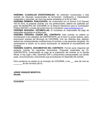 VIGÉSIMA. CLÁUSULAS EXCEPCIONALES: Se entienden incorporadas a este
contrato las cláusulas excepcionales de terminación, modificación e interpretación
unilaterales y caducidad, así como las demás señaladas en la 80 de 1993.
VIGÉSIMA PRIMERA. PUBLICACIÓN: De conformidad con el Artículo 2.2.5 Decreto
734 de 2012, el presente contrato una vez perfeccionado, deberá ser publicado por
parte del MUNICIPIO DE COCORNÁ en el Sistema Electrónico para la Contratación
Pública (SECOP), a través del portal único de contratación www.contratos.gov.co.
VIGÉSIMA SEGUNDA.- ESTAMPILLAS. El contratista es responsable del pago de
estampillas adoptadas en el Municipio.
VIGÉSIMA TERCERA. CESIÓN DEL CONTRATO: Este contrato se celebra en
consideración a las calidades del CONTRATISTA, por lo tanto no podrá cederse, salvo
autorización expresa del Municipio de COCORNÁ. Una vez obtenida ésta, deberán
realizar las correspondientes modificaciones al contrato y a las garantías otorgadas. De
comprobarse la cesión sin la previa autorización se declarará el incumplimiento del
Contrato.
VIGÉSIMA CUARTA. DOCUMENTOS DEL CONTRATO: Forman parte integrante del
presente contrato los siguientes documentos: Propuesta presentada por EL
CONTRATISTA, Comprobante de pago de la publicación del contrato en la Gaceta
Oficial, si hay lugar a ello, Garantías CDP y compromisos presupuestales Las demás
actas, comunicaciones y documentos que se produzcan en desarrollo del contrato.

Para constancia se expide en el municipio de COCORNÁ, a los ___ días del mes de
________ de dos mil trece (2013)



JORGE VÁSQUEZ MONTOYA
Alcalde


Contratista
 