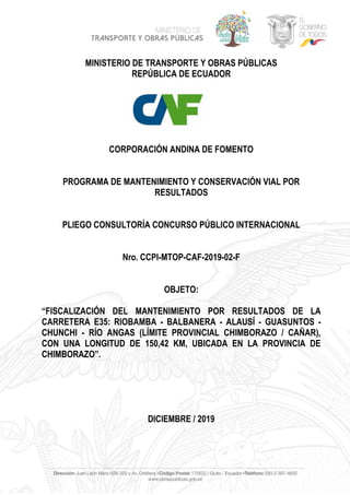 MINISTERIO DE TRANSPORTE Y OBRAS PÚBLICAS
REPÚBLICA DE ECUADOR
CORPORACIÓN ANDINA DE FOMENTO
PROGRAMA DE MANTENIMIENTO Y CONSERVACIÓN VIAL POR
RESULTADOS
PLIEGO CONSULTORÍA CONCURSO PÚBLICO INTERNACIONAL
Nro. CCPI-MTOP-CAF-2019-02-F
OBJETO:
“FISCALIZACIÓN DEL MANTENIMIENTO POR RESULTADOS DE LA
CARRETERA E35: RIOBAMBA - BALBANERA - ALAUSÍ - GUASUNTOS -
CHUNCHI - RÍO ANGAS (LÍMITE PROVINCIAL CHIMBORAZO / CAÑAR),
CON UNA LONGITUD DE 150,42 KM, UBICADA EN LA PROVINCIA DE
CHIMBORAZO”.
DICIEMBRE / 2019
 