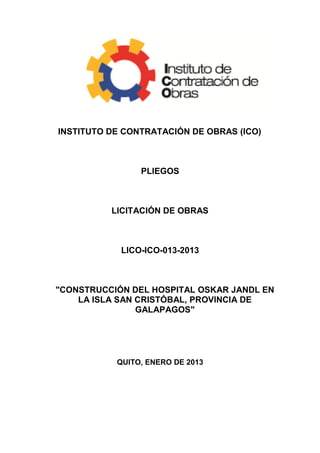 INSTITUTO DE CONTRATACIÓN DE OBRAS (ICO)



                PLIEGOS



          LICITACIÓN DE OBRAS



            LICO-ICO-013-2013



"CONSTRUCCIÓN DEL HOSPITAL OSKAR JANDL EN
    LA ISLA SAN CRISTÓBAL, PROVINCIA DE
                GALAPAGOS"




           QUITO, ENERO DE 2013
 