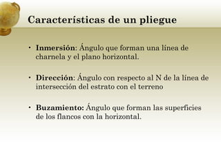 Características de un pliegue
• Inmersión: Ángulo que forman una línea de
charnela y el plano horizontal.
• Dirección: Ángulo con respecto al N de la línea de
intersección del estrato con el terreno
• Buzamiento: Ángulo que forman las superficies
de los flancos con la horizontal.
 