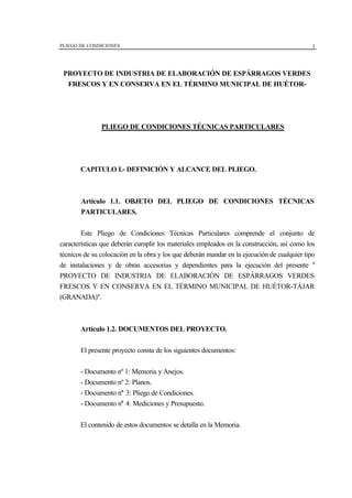 PLIEGO DE CONDICIONES 1
PROYECTO DE INDUSTRIA DE ELABORACIÓN DE ESPÁRRAGOS VERDES
FRESCOS Y EN CONSERVA EN EL TÉRMINO MUNICIPAL DE HUÉTOR-
PLIEGO DE CONDICIONES TÉCNICAS PARTICULARES
CAPITULO I.- DEFINICIÓN Y ALCANCE DEL PLIEGO.
Artículo 1.1. OBJETO DEL PLIEGO DE CONDICIONES TÉCNICAS
PARTICULARES.
Este Pliego de Condiciones Técnicas Particulares comprende el conjunto de
características que deberán cumplir los materiales empleados en la construcción, así como los
técnicos de su colocación en la obra y los que deberán mandar en la ejecución de cualquier tipo
de instalaciones y de obras accesorias y dependientes para la ejecución del presente "
PROYECTO DE INDUSTRIA DE ELABORACIÓN DE ESPÁRRAGOS VERDES
FRESCOS Y EN CONSERVA EN EL TÉRMINO MUNICIPAL DE HUÉTOR-TÁJAR
(GRANADA)".
Artículo 1.2. DOCUMENTOS DEL PROYECTO.
El presente proyecto consta de los siguientes documentos:
- Documento nº 1: Memoria y Anejos.
- Documento nº 2: Planos.
- Documento n° 3: Pliego de Condiciones.
- Documento n° 4: Mediciones y Presupuesto.
El contenido de estos documentos se detalla en la Memoria.
 