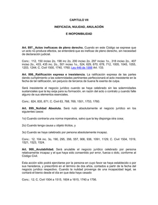 CAPITULO VII
INEFICACIA, NULIDAD, ANULACIÓN
E INOPONIBILIDAD
Art. 897._Actos ineficaces de pleno derecho. Cuando en este Código se exprese que
un acto no produce efectos, se entenderá que es ineficaz de pleno derecho, sin necesidad
de declaración judicial.
Conc.: 112, 150 inciso 2o, 198 inc 2o, 200 inciso 2o. 297 inciso 1o., 318 inciso 2o., 407
inciso 2o., 433, 435 inc. 2o., 501 inciso 1o., 524, 629, 670, 678, 712, 1005, 1045, 1055,
1203, 1244; C. Civil 1500, 1740, 1760; Ley 446 de 1998 Art. 133.
Art. 898._Ratificación expresa e inexistencia. La ratificación expresa de las partes
dando cumplimiento a las solemnidades pertinentes perfeccionará el acto inexistente en la
fecha de tal ratificación, sin perjuicio de terceros de buena fe exenta de culpa.
Será inexistente el negocio jurídico cuando se haya celebrado sin las solemnidades
sustanciales que la ley exija para su formación, en razón del acto o contrato y cuando falte
alguno de sus elementos esenciales.
Conc.: 824, 835, 871; C. Civil 63, 768, 769, 1501, 1753, 1760.
Art. 899._Nulidad Absoluta. Será nulo absolutamente el negocio jurídico en los
siguientes casos:
1o) Cuando contraría una norma imperativa, salvo que la ley disponga otra cosa;
2o) Cuando tenga causa u objeto ilícitos, y
3o) Cuando se haya celebrado por persona absolutamente incapaz.
Conc.: 12, 104 inc. 3o, 190, 295, 356, 557, 906, 936, 1091, 1129; C. Civil 1504, 1519,
1521, 1523, 1524.
Art. 900._Anulabilidad. Será anulable el negocio jurídico celebrado por persona
relativamente incapaz y el que haya sido consentido por error, fuerza o dolo, conforme al
Código Civil.
Esta acción sólo podrá ejercitarse por la persona en cuyo favor se haya establecido o por
sus herederos, y prescribirá en el término de dos años, contados a partir de la fecha del
negocio jurídico respectivo. Cuando la nulidad provenga de una incapacidad legal, se
contará el bienio desde el día en que ésta haya cesado
Conc.: 12; C. Civil 1504 a 1515, 1604 a 1615, 1740 a 1756.
 