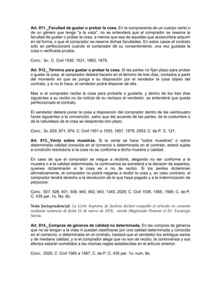 Art. 911._Facultad de gustar o probar la cosa. En la compraventa de un cuerpo cierto o
de un género que tenga "a la vista", no se entenderá que el comprador se reserva la
facultad de gustar o probar la cosa, a menos que sea de aquellas que acostumbra adquirir
en tal forma, o que el comprador se reserve dichas facultades. En estos casos el contrato
solo se perfeccionará cuando el comprador dé su consentimiento, una vez gustada la
cosa o verificada prueba.
Conc.: 3o.; C. Civil 1530, 1531, 1863, 1879.
Art. 912._Término para gustar o probar la cosa. Si las partes no fijan plazo para probar
o gustar la cosa, el comprador deberá hacerlo en el término de tres días, contados a partir
del momento en que se ponga a su disposición por el vendedor la cosa objeto del
contrato, y si no lo hace, el vendedor podrá disponer de ella.
Mas si el comprador recibe la cosa para probarla o gustarla, y dentro de los tres días
siguientes a su recibo no da noticia de su rechazo al vendedor, se entenderá que queda
perfeccionado el contrato.
El vendedor deberá poner la cosa a disposición del comprador dentro de las veinticuatro
horas siguientes a la convención, salvo que del acuerdo de las partes, de la costumbre o
de la naturaleza de la cosa se desprenda otro plazo.
Conc.: 3o, 829, 871, 974; C. Civil 1551 a 1555, 1857, 1879, 2053; C. de P. C. 121.
Art. 913._Venta sobre muestras. Si la venta se hace "sobre muestras" o sobre
determinada calidad conocida en el comercio o determinada en el contrato, estará sujeta
a condición resolutoria si la cosa no se conforma a dicha muestra o calidad.
En caso de que el comprador se niegue a recibirla, alegando no ser conforme a la
muestra o a la calidad determinada, la controversia se someterá a la decisión de expertos,
quienes dictaminarán si la cosa es o no de recibo. Si los peritos dictaminan
afirmativamente, el comprador no podrá negarse a recibir la cosa y, en caso contrario, el
comprador tendrá derecho a la devolución de lo que haya pagado y a la indemnización de
perjuicios.
Conc.: 927, 928, 931, 939, 940, 942, 943, 1345, 2026; C. Civil 1536, 1565, 1566; C. de P.
C. 435 par. 1o. No. 8o.
Nota Jurisprudencial. La Corte Suprema de Justicia declaró exequible el artículo en comento
mediante sentencia de fecha 11 de marzo de 1976, siendo Magistrado Ponente el Dr. Eustorgio
Sarria.
Art. 914._Compras de géneros de calidad no determinada. En las compras de géneros
que no se tengan a la vista ni puedan clasificarse por una calidad determinada y conocida
en el comercio, o determinada en el contrato, bastará que el vendedor los entregue sanos
y de mediana calidad, y si el comprador alega que no son de recibo, la controversia y sus
efectos estarán sometidos a las mismas reglas establecidas en el artículo anterior.
Conc.: 2026; C. Civil 1565 a 1567; C. de P. C. 435 par. 1o. num. 8o.
 