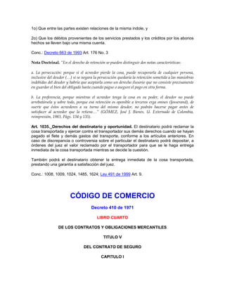 1o) Que entre las partes existen relaciones de la misma índole, y
2o) Que los débitos provenientes de los servicios prestados y los créditos por los abonos
hechos se lleven bajo una misma cuenta.
Conc.: Decreto 663 de 1993 Art. 176 No. 3
Nota Doctrinal. “En el derecho de retención se pueden distinguir dos notas características:
a. La persecución: porque si el acreedor pierde la cosa, puede recuperarla de cualquier persona,
inclusive del deudor (…) si se negara la persecución quedaría la retención sometida a las maniobras
indebidas del deudor y habría que aceptarla como un derecho ilusorio que no consiste precisamente
en guardar el bien del obligado hasta cuando pague o asegure el pago en otra forma.
b. La preferencia, porque mientras el acreedor tenga la cosa en su poder, el deudor no puede
arrebatársela y sobre todo, porque esa retención es oponible a terceros erga omnes (Josserand), de
suerte que éstos acreedores a su turno del mismo deudor, no podrán hacerse pagar antes de
satisfacer al acreedor que la retiene…” (GÓMEZ, José J. Bienes. U. Externado de Colombia,
reimpresión, 1983, Págs. 134 y 135).
Art. 1035._Derechos del destinatario y oportunidad. El destinatario podrá reclamar la
cosa transportada y ejercer contra el transportador sus demás derechos cuando se hayan
pagado el flete y demás gastos del transporte, conforme a los artículos anteriores. En
caso de discrepancia o controversia sobre el particular el destinatario podrá depositar, a
órdenes del juez el valor reclamado por el transportador para que se le haga entrega
inmediata de la cosa transportada mientras se decide la cuestión.
También podrá el destinatario obtener la entrega inmediata de la cosa transportada,
prestando una garantía a satisfacción del juez.
Conc.: 1008, 1009, 1024, 1485, 1624; Ley 491 de 1999 Art. 9.
CÓDIGO DE COMERCIO
Decreto 410 de 1971
LIBRO CUARTO
DE LOS CONTRATOS Y OBLIGACIONES MERCANTILES
TITULO V
DEL CONTRATO DE SEGURO
CAPITULO I
 